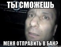 Ты сможешь меня отправить в бан?