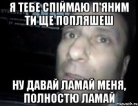 Я тебе спіймаю п'яним ти ще попляшеш НУ давай ламай меня, полностю ламай