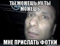 Ты можешь,ну ты можешь мне прислать фотки