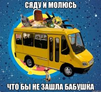 СЯДУ И МОЛЮСЬ ЧТО БЫ НЕ ЗАШЛА БАБУШКА