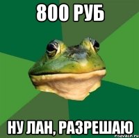 800 руб ну лан, разрешаю