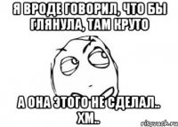 Я вроде говорил, что бы глянула, там круто А она этого не сделал.. Хм..