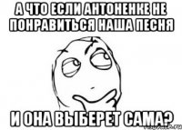 А что если Антоненке не понравиться наша песня и она выберет сама?