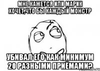 Мне кажется или Марик хочет,что бы каждый монстр убивал его как минимум 20 разными приёмами?