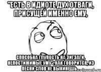 "Есть в идиоте дух отваги, присущей именно ему, Способна глупость на зигзаги, непостижимые уму". Как говорится, из песни слов не выкинешь...