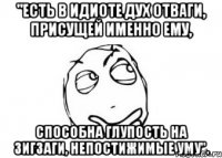 "Есть в идиоте дух отваги, присущей именно ему, Способна глупость на зигзаги, непостижимые уму".