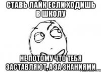 ставь лайк если ходишь в школу не потому что тебя заставляют, а за знаниями