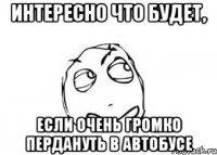 интересно что будет, если очень громко пердануть в автобусе