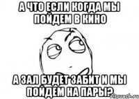 А что если когда мы пойдем в кино а зал будет забит и мы пойдем на пары?