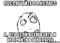 Послушайте 9 а ксласс А , что если всем взять и не прийти в школу?)))