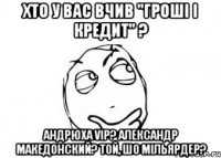 Хто у вас вчив "Гроші і кредит" ? Андрюха VIP? Александр Македонский? Той, шо мільярдер?