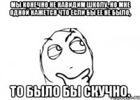 Мы конечно не навидим школу, но мне одной кажется что если бы ее не было, то было бы скучно.