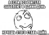 а если,все учителя заболеют в однин день хочешь этого ставь лайк