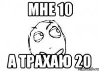 мне 10 а трахаю 20