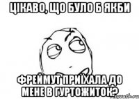 цікаво, що було б якби фреймут приїхала до мене в гуртожиток?