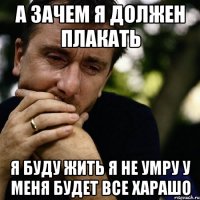 а зачем я должен плакать Я буду жить я не умру у меня будет все харашо