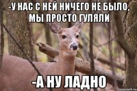 -у нас с ней ничего не было, мы просто гуляли -а ну ладно