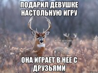 Подарил девушке настольную игру Она играет в нее с друзьями