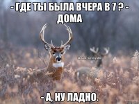 - Где ты была вчера в 7 ? - Дома - А, ну ладно.