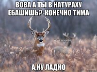 Вова а ты в натураху ебашишь?-Конечно Тима А,ну ладно