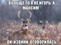 - вообще то я не игорь, а максим - ой, извини, оговорилась