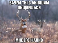 Зачем ты с бывшим общаешься мне его жалко