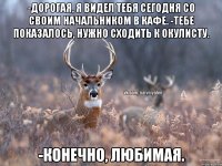 -Дорогая, я видел тебя сегодня со своим начальником в кафе. -Тебе показалось, нужно сходить к окулисту. -Конечно, любимая.