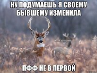 Ну подумаешь я своему бывшему изменила пфф не в первой