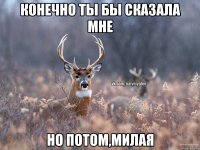 конечно ты бы сказала мне но потом,милая