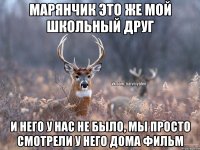 Марянчик это же мой школьный друг И него у нас не было, мы просто смотрели у него дома фильм