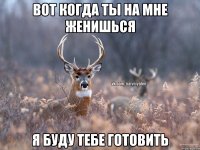 Вот когда ты на мне женишься я буду тебе готовить