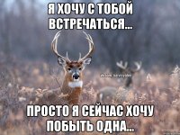 Я хочу с тобой встречаться... Просто я сейчас хочу побыть одна...