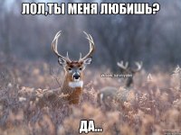 Лол,ты меня любишь? Да...