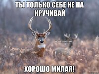 Ты только себе не на кручивай Хорошо милая!