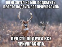 Он не хотел ко мне подкатить, просто подруга все приукрасила Просто подруга все приукрасила.