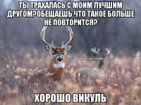 ТЫ ТРАХАЛАСЬ С МОИМ ЛУЧШИМ ДРУГОМ?ОБЕЩАЕШЬ ЧТО ТАКОЕ БОЛЬШЕ НЕ ПОВТОРИТСЯ? ХОРОШО ВИКУЛЬ