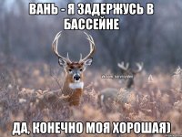 Вань - я задержусь в бассейне Да, конечно моя хорошая)