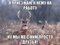 Я приезжаю к нему на работу Ну мы же с ним просто друзья!