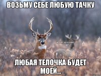 Возьму себе любую тачку Любая телочка будет моей...