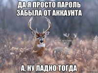 да я просто пароль забыла от аккаунта а, ну ладно тогда