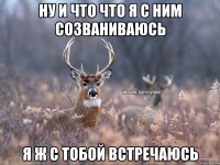 Ну и что что я с ним созваниваюсь я ж с тобой встречаюсь