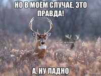 Но в моём случае, это правда! А, ну ладно