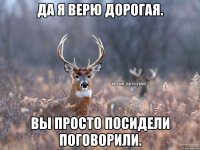 Да я верю дорогая. Вы просто посидели поговорили.