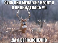 Сука они меня уже бесят и я не обиделась !!!! да я верю,конечно