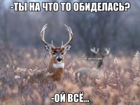 -Ты на что то обиделась? -Ой всё...