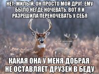 Нет, милый, он просто мой друг, ему было негде ночевать, вот я и разрешила переночевать у себя Какая она у меня добрая. не оставляет друзей в беду