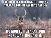 Рассказала как в клубе её подругу трахал в толчке какой то парень Но моя то не такая. Она хорошая. Люблю её.