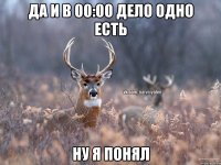 Да и в 00:00 дело одно есть ну я понял