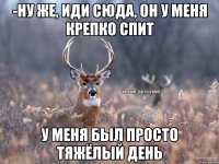 -НУ ЖЕ, ИДИ СЮДА, ОН У МЕНЯ КРЕПКО СПИТ У МЕНЯ БЫЛ ПРОСТО ТЯЖЁЛЫЙ ДЕНЬ