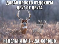 давай просто отдохнем друг от друга недельки на 2. - да. хорошо